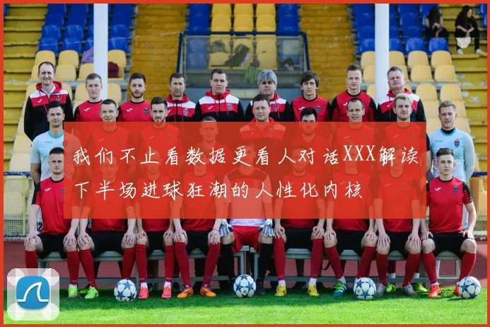 我们不止看数据更看人对话XXX解读下半场进球狂潮的人性化内核